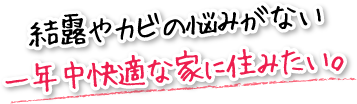 結露やカビの悩みがない一年中快適な家に住みたい。