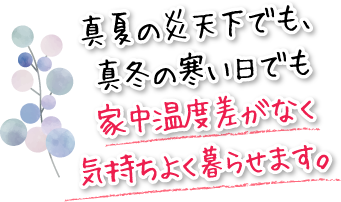 真夏の炎天下でも、真冬の寒い日でも家中温度差がなく気持ちよく暮らせます。