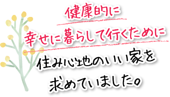 健康的に幸せに暮らして行くために住み心地のいい家を求めていました。