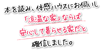 本を読み、体感ハウスにお伺いし「涼温な家」ならば安心して暮らせる家だと確信しました。