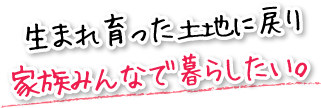 生まれ育った土地に戻り家族みんなで暮らしたい。