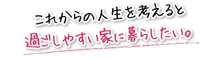 これからの人生を考えると過ごしやすい家に暮らしたい。