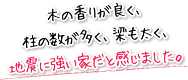 木の香りが良く、柱の数が多く、梁も太く、地震に強い家だと感じました。