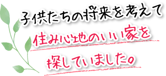 子供たちの将来を考えて住み心地のいい家を探していました。