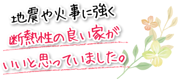 地震や火事に強く断熱性の良い家がいいと思っていました。