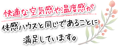 快適な空気感や温度感が体感ハウスと同じであることに満足しています。