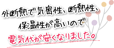 外断熱で気密性、断熱性、保温性が高いので電気代が安くなりました。