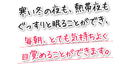 寒い冬の夜も、熱帯夜もぐっすりと眠ることができ、毎朝、とても気持ちよく目覚めることができます。