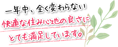 一年中、全く変わらない快適な住み心地の良さにとても満足しています。