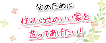 父のために住み心地のいい家を造ってあげたい！