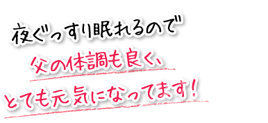 夜ぐっすり眠れるので父の体調も良く、とても元気になってます！