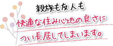 親族も友人も快適な住み心地の良さについ長居してしまいます。