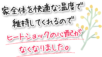 家全体を快適な温度で維持してくれるのでヒートショックの心配がなくなりました。