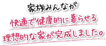 家族みんなが快適で健康的に暮らせる理想的な家が完成しました。